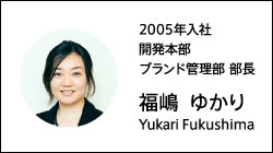 2005年入社 開発本部 ブランド管理部 部長 福嶋 ゆかり Yukari Fukushima
